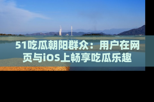51吃瓜朝阳群众：用户在网页与iOS上畅享吃瓜乐趣
