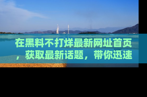 在黑料不打烊最新网址首页,获取最新话题,带你迅速了解娱乐圈大事!