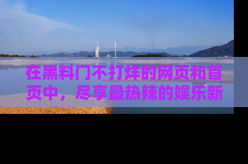 在黑料门不打烊的网页和首页中，尽享最热辣的娱乐新闻与八卦，快来围观！