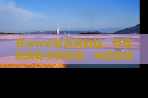 在www吃瓜网地址,带你玩转吃瓜新风潮,与动漫游戏角色共度精彩时光!