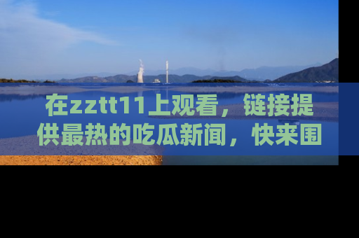 在zztt11上观看,链接提供最热的吃瓜新闻,快来围观!