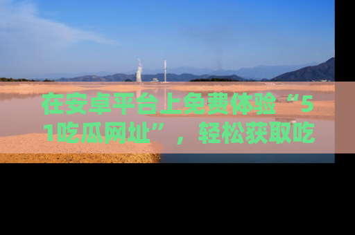 在安卓平台上免费体验“51吃瓜网址”,轻松获取吃瓜新鲜事!