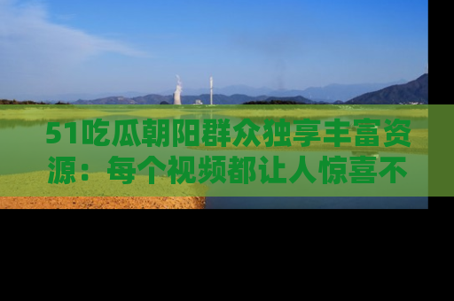 51吃瓜朝阳群众独享丰富资源：每个视频都让人惊喜不已！