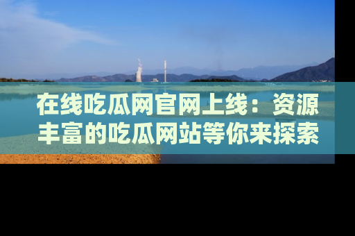 在线吃瓜网官网上线：资源丰富的吃瓜网站等你来探索