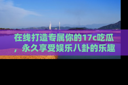 在线打造专属你的17c吃瓜,永久享受娱乐八卦的乐趣