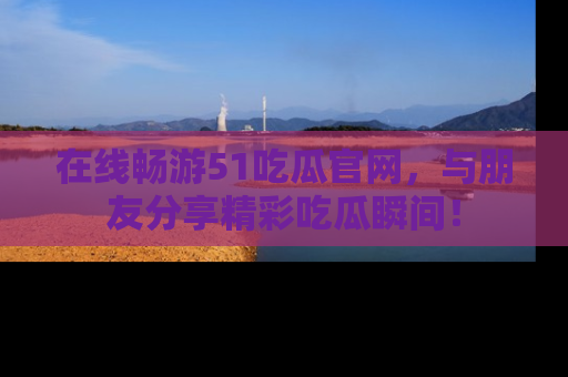 在线畅游51吃瓜官网，与朋友分享精彩吃瓜瞬间！