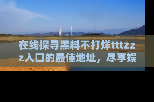 在线探寻黑料不打烊tttzzz入口的最佳地址,尽享娱乐圈八卦盛宴!