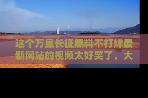 这个万里长征黑料不打烊最新网站的视频太好笑了,大家快来一起看吧!