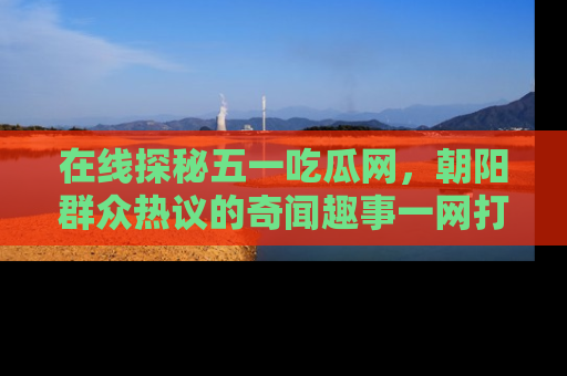 在线探秘五一吃瓜网,朝阳群众热议的奇闻趣事一网打尽