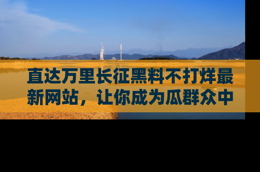 直达万里长征黑料不打烊最新网站,让你成为瓜群众中的资深吃瓜客!