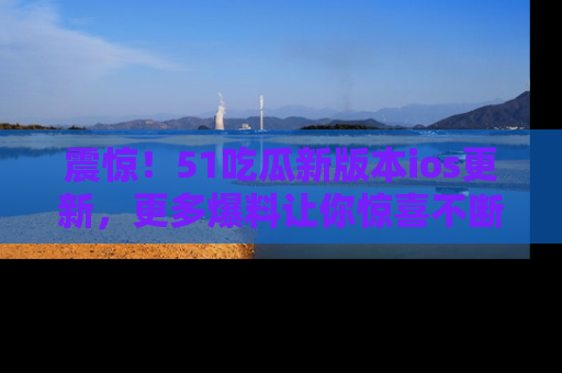 震惊!51吃瓜新版本ios更新,更多爆料让你惊喜不断,赶快来看吧!