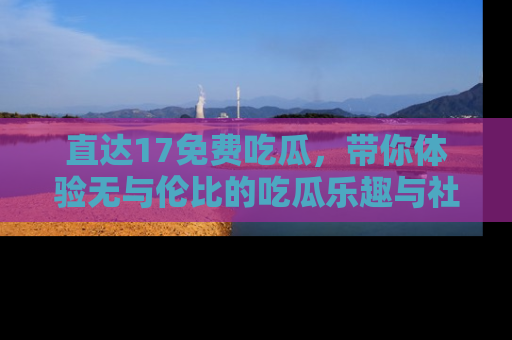 直达17免费吃瓜,带你体验无与伦比的吃瓜乐趣与社区互动