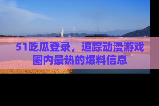 51吃瓜登录，追踪动漫游戏圈内最热的爆料信息