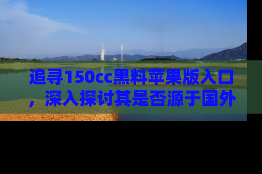 追寻150cc黑料苹果版入口,深入探讨其是否源于国外的传闻