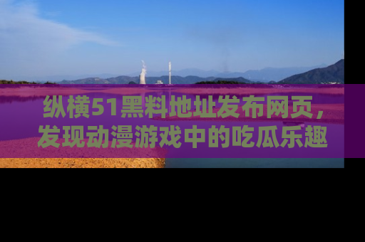 纵横51黑料地址发布网页,发现动漫游戏中的吃瓜乐趣