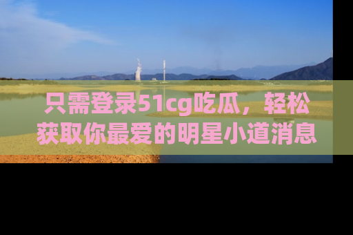 只需登录51cg吃瓜,轻松获取你最爱的明星小道消息!