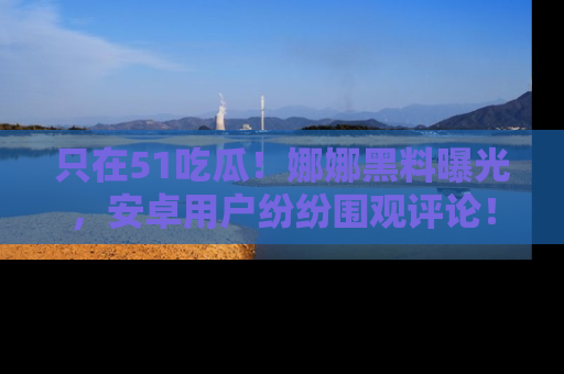只在51吃瓜!娜娜黑料曝光,安卓用户纷纷围观评论!