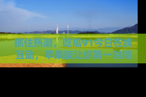 抓住热潮,吃瓜91今日在线互动,苹果版让你第一时间掌握信息!