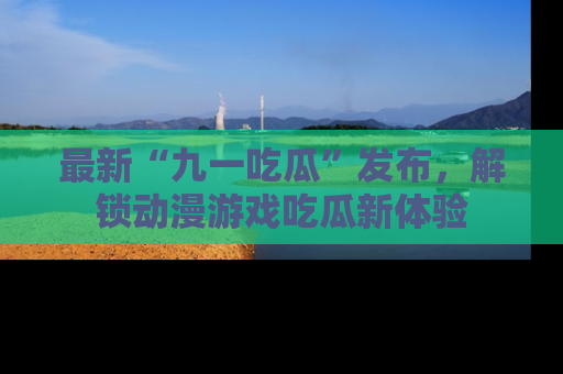 最新“九一吃瓜”发布,解锁动漫游戏吃瓜新体验