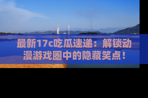 最新17c吃瓜速递：解锁动漫游戏圈中的隐藏笑点！