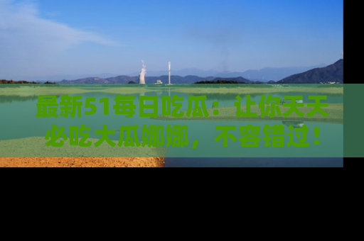 最新51每日吃瓜:让你天天必吃大瓜娜娜,不容错过!