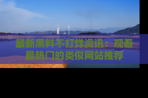 最新黑料不打烊资讯:观看最热门的类似网站推荐