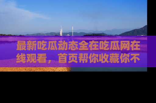 最新吃瓜动态全在吃瓜网在线观看,首页帮你收藏你不能错过的精彩!