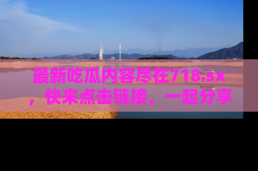 最新吃瓜内容尽在718.sx,快来点击链接,一起分享那些精彩瞬间!