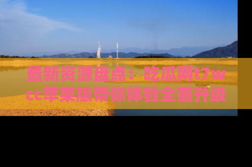 最新资源盘点：吃瓜网t7wcc苹果版带你体验全面升级