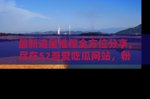 最新追星推荐全方位分享，尽在52吾爱吃瓜网站，粉丝必看